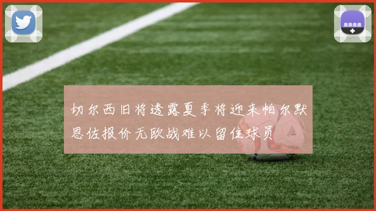 切尔西旧将透露夏季将迎来帕尔默恩佐报价无欧战难以留住球员