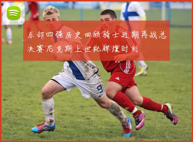 东部四强历史回顾骑士近期再战总决赛尼克斯上世纪辉煌时刻