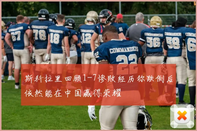 斯科拉里回顾1-7惨败经历称跌倒后依然能在中国赢得荣耀